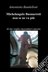 Michelangelo Buonarroti non se ne va più. Di me voglio raccontarvi ancora libro