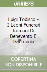 Luigi Todisco - I Leoni Funerari Romani Di Benevento E Dell'Irpinia libro