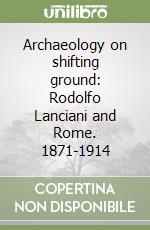 Archaeology on shifting ground: Rodolfo Lanciani and Rome. 1871-1914 libro