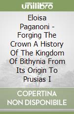 Eloisa Paganoni - Forging The Crown A History Of The Kingdom Of Bithynia From Its Origin To Prusias I libro