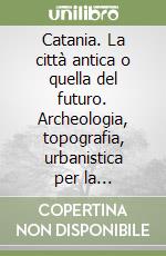 Catania. La città antica o quella del futuro. Archeologia, topografia, urbanistica per la riqualificazione dello spazio urbano libro