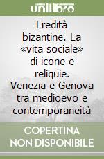 Eredità bizantine. La «vita sociale» di icone e reliquie. Venezia e Genova tra medioevo e contemporaneità libro