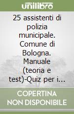 25 assistenti di polizia municipale. Comune di Bologna. Manuale (teoria e test)-Quiz per i concorsi di vigile urbano libro