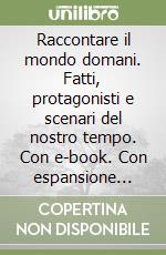 Raccontare il mondo domani. Fatti, protagonisti e scenari del nostro tempo. Con e-book. Con espansione online libro