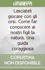 Lasciateli giocare con gli orsi. Come far conoscere ai nostri figli la natura. Una guida coraggiosa libro