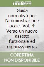 Guida normativa per l'amministrazione locale. Vol. 4: Verso un nuovo assetto funzionale ed organizzativo locale. Gli interventi 2018 libro