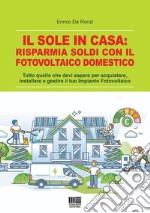 Il sole in casa: risparmia soldi con il fotovoltaico domestico. Tutto quello che devi sapere per acquistare, installare e gestire il tuo impianto fotovoltaico libro