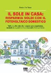 Il sole in casa: risparmia soldi con il fotovoltaico domestico. Tutto quello che devi sapere per acquistare, installare e gestire il tuo impianto fotovoltaico libro