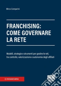 Franchising: come governare la rete. Modelli, strategie e strumenti per gestire le reti, tra controllo, valorizzazione e autonomia degli affiliati libro