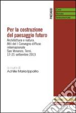 Per la costruzione del paesaggio futuro. Architettura e natura. Atti del 1º Convegno diffuso internazionale (Terni, 17-21 settembre 2013) libro