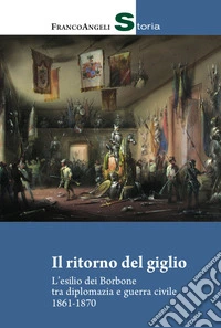 Il ritorno del giglio. L'esilio dei Borbone tra diplomazia e guerra civile 1861-1870 libro