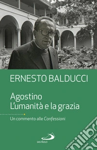 Agostino. L'umanità e la grazia. Un commento alle Confessioni