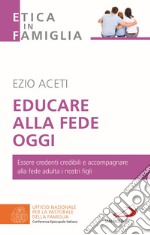 Educare alla fede oggi. Essere credenti credibili e accompagnare alla fede adulta i nostri figli libro