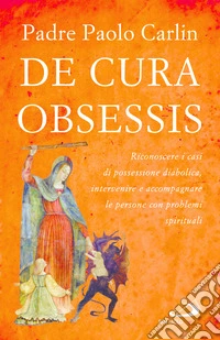 De cura obsessis. Riconoscere i casi di possessione diabolica, intervenire e accompagnare le persone con problemi spirituali libro