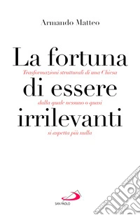 La fortuna di essere irrilevanti. Trasformazioni strutturali di una Chiesa dalla quale nessuno o quasi si aspetta più nulla libro