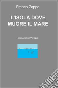L'isola dove muore il mare. Sensazioni di Venezia libro