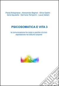 Psicosomatica e vita. La comunicazione tra corpo e psiche e la loro espressione nei disturbi corporei. Vol. 3 libro