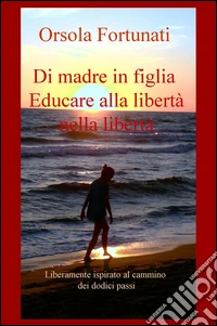 Di madre in figlia. Educare alla libertà nella libertà. Liberamente ispirato al cammino dei dodici passi libro