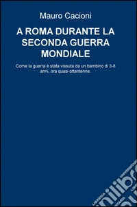 A Roma durante la seconda guerra mondiale. Come la guerra e stata vissuta da un bambino di 3-8 anni, ora quasi ottantenne libro