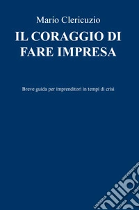 Il coraggio di fare impresa. Breve guida per imprenditori in tempi di crisi libro