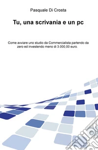 Tu, una scrivania e un pc. Come avviare uno studio da commercialista partendo da zero e investendo meno di 3.000,00 euro libro