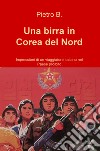 Una birra in Corea del Nord. Impressioni di un viaggiatore italiano nel Paese proibito libro