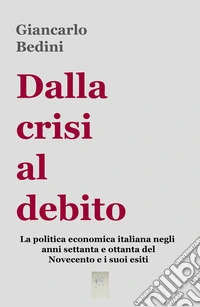 Dalla crisi al debito. La politica economica italiana negli anni Settanta e Ottanta del Novecento e i suoi esiti libro