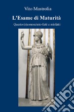 L'esame di Maturità. Questo (s)conosciuto. Fatti e misfatti libro