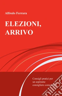 Elezioni, arrivo. Consigli pratici per un aspirante consigliere comunale libro