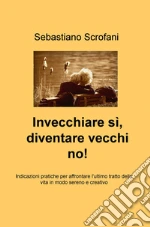 Invecchiare si, diventare vecchi no! Indicazioni pratiche per affrontare l'ultimo tratto della vita in modo sereno e creativo