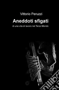 Aneddoti sfigati di una vita di lavoro nel Terzo Mondo libro