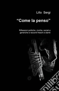 «Come la penso». Riflessioni politiche, civiche, sociali e generiche e racconti freschi e stantii libro