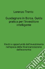 Guadagnare in Borsa. Guida pratica per l'investitore intelligente. Rischi e opportunità dell'investimento nell'epoca della finanziarizzazione dell'economia libro