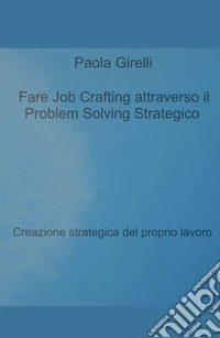 Fare Job Crafting attraverso il Problem Solving Strategico. Creazione strategica del proprio lavoro libro