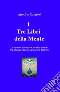 I Tre Libri della Mente. Un percorso a ritroso tra gli archetipi millenari fino alla vera origine dell'Uomo libro