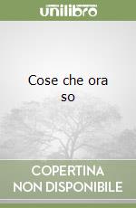 Cose che ora so