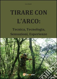 Tirare con l'arco: Tecnica, tecnologia, sensazioni, esperienze libro