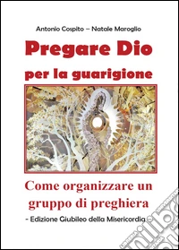 Pregare Dio per la guarigione. Come organizzare un gruppo di preghiera libro