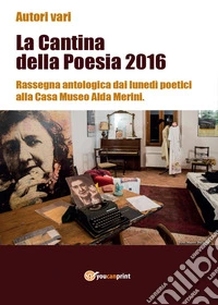 La cantina della poesia 2016. Rassegna antologica dai lunedì poetici alla Casa Museo Alda Merini libro
