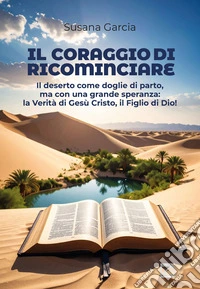 Il coraggio di ricominciare. Il deserto come doglie di parto, ma con una grande speranza: la verità di Gesù Cristo, il figlio di Dio! libro