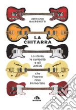 La chitarra. La storia, le curiosità e gli artisti che l'hanno resa immortale