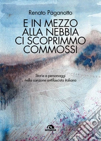 E in mezzo alla nebbia ci scoprimmo commossi. Storie e personaggi nella canzone antifascista italiana libro