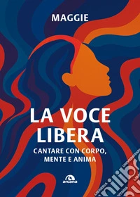 La voce libera. Cantare con corpo, mente e anima libro