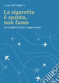 La sigaretta è spenta, non fumo. Accozzaglia di storie, viaggi e amori libro
