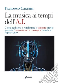 La musica ai tempi dell'A.I. Come resistere e continuare a suonare anche quando l'innovazione tecnologica prende il sopravvento libro