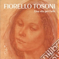Fiorello Tosoni. Una vita per l'arte. Bellezza del Creato e dell'essere umano. Catalogo della mostra (Prato, 6 dicembre 2024-30 marzo 2025). Ediz. a colori libro