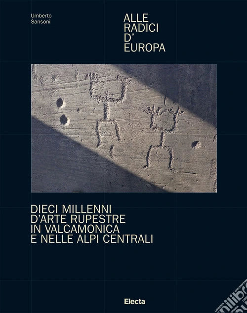 Alle radici d'Europa. Dieci millenni d'arte rupestre in Valcamonica e nelle Alpi Centrali. Ediz. illustrata