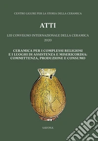 Ceramica per i complessi religiosi e i luoghi di assistenza e misericordia: committenza, produzione e consumo. Atti del 53º Convegno internazionale della ceramica 2020 libro