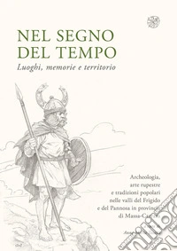 Nel segno del tempo. Luoghi, memorie e territorio. Archeologia, arte rupestre e tradizioni popolari nelle valli del Frigido e del Pannosa in provincia di Massa-Carrara