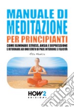 Manuale di meditazione per principianti. Come eliminare stress, ansia e depressione e ritornare ad uno stato di pace interiore e felicità libro